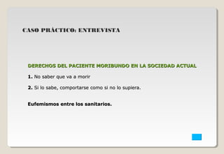 CASO PRÁCTICO: ENTREVISTA 
DERECHOS DEL PACIENTE MORIBUNDO EENN LLAA SSOOCCIIEEDDAADD AACCTTUUAALL 
11.. NNoo ssaabbeerr qquuee vvaa aa mmoorriirr 
22.. SSii lloo ssaabbee,, ccoommppoorrttaarrssee ccoommoo ssii nnoo lloo ssuuppiieerraa.. 
EEuuffeemmiissmmooss eennttrree llooss ssaanniittaarriiooss.. 
 