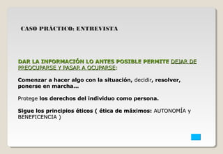 CASO PRÁCTICO: ENTREVISTA 
DAR LA INFORMACIÓN LLOO AANNTTEESS PPOOSSIIBBLLEE PPEERRMMIITTEE DDEEJJAARR DDEE 
PPRREEOOCCUUPPAARRSSEE YY PPAASSAARR AA OOCCUUPPAARRSSEE:: 
CCoommeennzzaarr aa hhaacceerr aallggoo ccoonn llaa ssiittuuaacciióónn,, ddeecciiddiirr,, rreessoollvveerr,, 
ppoonneerrssee eenn mmaarrcchhaa...... 
PPrrootteeggee llooss ddeerreecchhooss ddeell iinnddiivviidduuoo ccoommoo ppeerrssoonnaa.. 
SSiigguuee llooss pprriinncciippiiooss ééttiiccooss (( ééttiiccaa ddee mmááxxiimmooss:: AAUUTTOONNOOMMÍÍAA yy 
BBEENNEEFFIICCEENNCCIIAA )) 
 