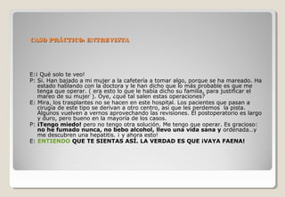 CASO PPRRÁÁCCTTIICCOO:: EENNTTRREEVVIISSTTAA 
E:¡ Qué solo te veo! 
P: Si. Han bajado a mi mujer a la cafetería a tomar algo, porque se ha mareado. Ha 
estado hablando con la doctora y le han dicho que lo más probable es que me 
tenga que operar. ( era esto lo que le había dicho su familia, para justificar el 
mareo de su mujer ). Oye, ¿qué tal salen estas operaciones? 
E: Mira, los trasplantes no se hacen en este hospital. Los pacientes que pasan a 
cirugía de este tipo se derivan a otro centro, así que les perdemos la pista. 
Algunos vuelven a vernos aprovechando las revisiones. El postoperatorio es largo 
y duro, pero bueno en la mayoría de los casos. 
P: ¡Tengo miedo! pero no tengo otra solución. Me tengo que operar. Es gracioso: 
no he fumado nunca, no bebo alcohol, llevo una vida sana y ordenada…y 
me descubren una hepatitis. ¡ y ahora esto! 
E: ENTIENDO QUE TE SIENTAS ASÍ. LA VERDAD ES QUE ¡VAYA FAENA! 
 