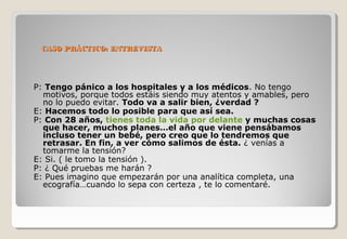 CASO PPRRÁÁCCTTIICCOO:: EENNTTRREEVVIISSTTAA 
P: Tengo pánico a los hospitales y a los médicos. No tengo 
motivos, porque todos estáis siendo muy atentos y amables, pero 
no lo puedo evitar. Todo va a salir bien, ¿verdad ? 
E: Hacemos todo lo posible para que así sea. 
P: Con 28 años, tienes toda la vida por delante y muchas cosas 
que hacer, muchos planes…el año que viene pensábamos 
incluso tener un bebé, pero creo que lo tendremos que 
retrasar. En fin, a ver cómo salimos de ésta. ¿ venías a 
tomarme la tensión? 
E: Si. ( le tomo la tensión ). 
P: ¿ Qué pruebas me harán ? 
E: Pues imagino que empezarán por una analítica completa, una 
ecografía…cuando lo sepa con certeza , te lo comentaré. 
 