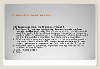 CCAASSOO PPRRÁÁCCTTIICCOO:: EENNTTRREEVVIISSTTAA 
P: Si tengo algo malo, me lo dirán, ¿ verdad ? 
E: Ese deseo lo has expresado muy claramente esta mañana 
cuando pasábamos visita. Tanto la doctora como todo el equipo te 
irán informando. Si tienes alguna duda o preocupación, pregunta sin 
miedo y habla. En la habitación o en el despacho médico, donde quizá 
hay más tranquilidad e intimidad. Son gente maja y accesible. 
P: Si, si, ya sé que estoy en buenas manos. La doctora me ha parecido 
muy seria, y confío en ella. Sólo quiero saber de una vez lo que 
tengo; operarme y recuperarme. Casi nada, ¿ verdad ? ( sonríe ). 
E: Pues para saber lo que tienes, lo primero que hay que ver son las 
pruebas; así que ya sabes… 
P: Vale. ¡ hasta luego ! 
E: Adiós. 
 