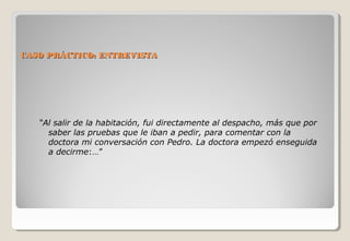 CCAASSOO PPRRÁÁCCTTIICCOO:: EENNTTRREEVVIISSTTAA 
“Al salir de la habitación, fui directamente al despacho, más que por 
saber las pruebas que le iban a pedir, para comentar con la 
doctora mi conversación con Pedro. La doctora empezó enseguida 
a decirme:…” 
 