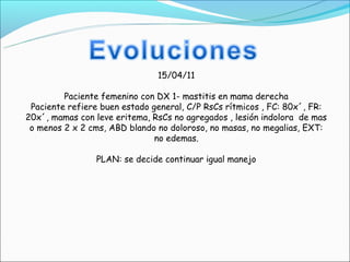 15/04/11

         Paciente femenino con DX 1- mastitis en mama derecha
 Paciente refiere buen estado general, C/P RsCs rítmicos , FC: 80x´, FR:
20x´, mamas con leve eritema, RsCs no agregados , lesión indolora de mas
 o menos 2 x 2 cms, ABD blando no doloroso, no masas, no megalias, EXT:
                               no edemas.

                PLAN: se decide continuar igual manejo
 