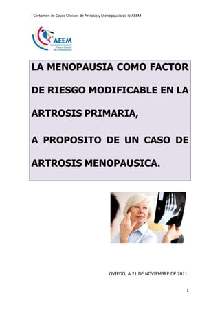 I Certamen de Casos Clínicos de Artrosis y Menopausia de la AEEM

LA MENOPAUSIA COMO FACTOR
DE RIESGO MODIFICABLE EN LA
ARTROSIS PRIMARIA,
A PROPOSITO DE UN CASO DE
ARTROSIS MENOPAUSICA.

OVIEDO, A 21 DE NOVIEMBRE DE 2011.

1

 