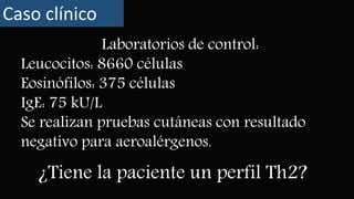 Caso clínico
¿Tiene la paciente un perfil Th2?
Laboratorios de control:
Leucocitos: 8660 células
Eosinófilos: 375 células
IgE: 75 kU/L
Se realizan pruebas cutáneas con resultado
negativo para aeroalérgenos.
 