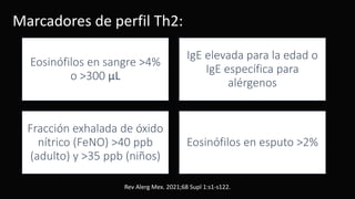 Marcadores de perfil Th2:
Eosinófilos en sangre >4%
o >300 μL
IgE elevada para la edad o
IgE específica para
alérgenos
Fracción exhalada de óxido
nítrico (FeNO) >40 ppb
(adulto) y >35 ppb (niños)
Eosinófilos en esputo >2%
Rev Alerg Mex. 2021;68 Supl 1:s1-s122.
 