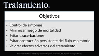 Objetivos
• Control de síntomas
• Minimizar riesgo de mortalidad
• Evitar exacerbaciones
• Evitar obstrucción persistente del flujo espiratorio
• Valorar efectos adversos del tratamiento
Global Initiative for Asthma. Global Strategy For Asthma Management and Prevention, 2021. Disponible en: www.ginasthma.org
 