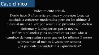 Padecimiento actual:
Desde hace 3 años refiere disnea y opresión torácica
asociada a esfuerzos moderados, pero en los últimos 2
meses al menos 1 vez por semana se presenta con dichos
síntomas y la despiertan por la noche.
Refiere sibilancias y tos no productiva asociadas a
cambios de temperatura pero que en los últimos 3 meses
se presentan al menos 2 veces por semana
¿La paciente es candidata a espirometría?
Caso clínico
 