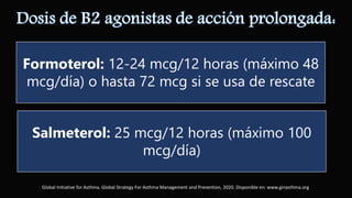 Formoterol: 12-24 mcg/12 horas (máximo 48
mcg/día) o hasta 72 mcg si se usa de rescate
Salmeterol: 25 mcg/12 horas (máximo 100
mcg/día)
Global Initiative for Asthma. Global Strategy For Asthma Management and Prevention, 2020. Disponible en: www.ginasthma.org
 