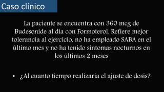 La paciente se encuentra con 360 mcg de
Budesonide al día con Formoterol. Refiere mejor
tolerancia al ejercicio, no ha empleado SABA en el
último mes y no ha tenido síntomas nocturnos en
los últimos 2 meses
Caso clínico
• ¿Al cuanto tiempo realizaría el ajuste de dosis?
 