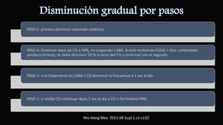 PASO 5: primero disminuir esteroide sistémico
PASO 4: Disminuir dosis de CSI a 50%, no suspender LABA. Si está recibiendo CSI(A) + otro controlador
(antileucotrieno), se debe disminuir 50 % la dosis del CSI y continuar con el segundo
PASO 3: si el tratamiento es LABA + CSI disminuir la frecuencia a 1 vez al día
PASO 2: si recibe CSI continuar dosis 1 vez al día o CSI + Formoterol PRN
Rev Alerg Mex. 2021;68 Supl 1:s1-s122.
 
