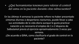 • ¿Qué herramientas tenemos para valorar el control
del asma en la paciente durante citas subsecuentes?
En las últimas 4 semanas la paciente refiere no haber presentado
síntomas diurnos o despertares nocturnos, puede llevar a cabo
sus actividades de la vida diaria aunque le gusta practicar
natación y es necesario el empleo de 1 o 2 disparos de
Salbutamol previo al ejercicio aproximadamente 3 veces por
semana.
¿De acuerdo a GINA, como clasificaría el grado de control en la
paciente?
 