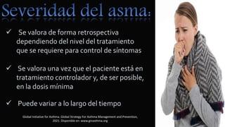  Se valora de forma retrospectiva
dependiendo del nivel del tratamiento
que se requiere para control de síntomas
 Se valora una vez que el paciente está en
tratamiento controlador y, de ser posible,
en la dosis mínima
 Puede variar a lo largo del tiempo
Global Initiative for Asthma. Global Strategy For Asthma Management and Prevention,
2021. Disponible en: www.ginasthma.org
 