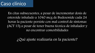 En citas subsecuentes, a pesar de incrementar dosis de
esteroide inhalado a 1040 mcg de Budesonide cada 24
horas la paciente persiste con mal control de síntomas
(ACT 15) a pesar de tener buena técnica de inhalador y
no encontrar comorbilidades
Caso clínico
¿Qué ajuste realizaría en la paciente?
 