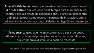 Asma difícil de tratar: asma que no está controlado a pesar de paso
4 o 5 de GINA o que requiere dicha terapia para mantener buen
control y reducir riesgo de exacerbaciones. Puede ser mal control
debido a factores como técnica incorrecta de inhalación, pobre
adherencia, tabaquismo, comorbilidades, o diagnóstico incorrecto.
Asma severo: asma que no está controlado a pesar de buena
adherencia con terapia óptima y tratamiento de comorbilidades, o
que empeora al disminuir la dosis de esteroide.
Gina. Difficult to treat & severe asthma in adolescent and adult patients. Diagnosis and Management. 2019
 