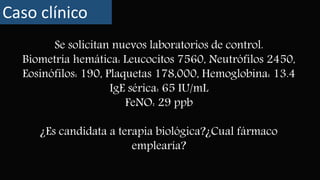 Se solicitan nuevos laboratorios de control.
Biometría hemática: Leucocitos 7560, Neutrófilos 2450,
Eosinófilos: 190, Plaquetas 178,000, Hemoglobina: 13.4
IgE sérica: 65 IU/mL
FeNO: 29 ppb
¿Es candidata a terapia biológica?¿Cual fármaco
emplearía?
Caso clínico
 