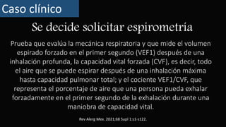 Se decide solicitar espirometría
Caso clínico
Prueba que evalúa la mecánica respiratoria y que mide el volumen
espirado forzado en el primer segundo (VEF1) después de una
inhalación profunda, la capacidad vital forzada (CVF), es decir, todo
el aire que se puede espirar después de una inhalación máxima
hasta capacidad pulmonar total; y el cociente VEF1/CVF, que
representa el porcentaje de aire que una persona pueda exhalar
forzadamente en el primer segundo de la exhalación durante una
maniobra de capacidad vital.
Rev Alerg Mex. 2021;68 Supl 1:s1-s122.
 