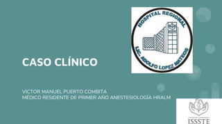 CASO CLÍNICO
VICTOR MANUEL PUERTO COMBITA
MÉDICO RESIDENTE DE PRIMER AÑO ANESTESIOLOGÍA HRALM
 