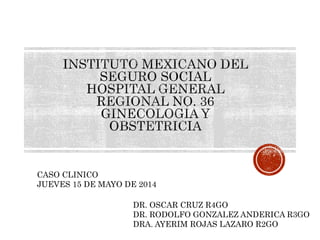 CASO CLINICO 
JUEVES 15 DE MAYO DE 2014 
DR. OSCAR CRUZ R4GO 
DR. RODOLFO GONZALEZ ANDERICA R3GO 
DRA. AYERIM ROJAS LAZARO R2GO 
 