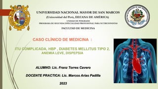 UNIVERSIDAD NACIONAL MAYOR DE SAN MARCOS
(Universidad del Perú, DECANA DE AMÉRICA)
FACULTAD DE MEDICINA
UNIDAD DE POSGRADO
PROGRAMA DE SEGUNDA ESPECIALIDAD PROFESIONAL PARA NUTRICIONISTAS
CASO CLÍNICO DE MEDICINA :
ITU COMPLICADA, HBP , DIABETES MELLITUS TIPO 2,
ANEMIA LEVE, DISPEPSIA
ALUMNO: Lic. Franz Torres Cavero
DOCENTE PRACTICA: Lic. Marcos Arias Padilla
2023
 