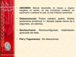 • ABDOMEN: Blando depresible no masas u órgano
megálias no ascitis, no hay circulación colateral, no
equimosis o cambios en piel, no hay irritación peritoneal .
• Osteomuscular: Pulsos radiales, pedios, tibiales
posteriores simétricos ++, llenado capilar menor de 2
segundos, sin edemas.
• Genitourinario: Normoconfigurado, implantación
ginecoide del bello.
• Piel y Tegumentos : Sin alteraciones.
 