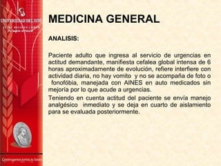 MEDICINA GENERAL
ANALISIS:
Paciente adulto que ingresa al servicio de urgencias en
actitud demandante, manifiesta cefalea global intensa de 6
horas aproximadamente de evolución, refiere interfiere con
actividad diaria, no hay vomito y no se acompaña de foto o
fonofóbia, manejada con AINES en auto medicados sin
mejoría por lo que acude a urgencias.
Teniendo en cuenta actitud del paciente se envía manejo
analgésico inmediato y se deja en cuarto de aislamiento
para se evaluada posteriormente.
 