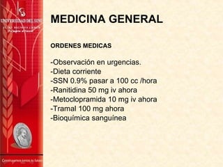 MEDICINA GENERAL
ORDENES MEDICAS
-Observación en urgencias.
-Dieta corriente
-SSN 0.9% pasar a 100 cc /hora
-Ranitidina 50 mg iv ahora
-Metoclopramida 10 mg iv ahora
-Tramal 100 mg ahora
-Bioquímica sanguínea
 