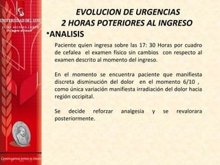 EVOLUCION DE URGENCIAS
2 HORAS POTERIORES AL INGRESO
•ANALISIS
Paciente quien ingresa sobre las 17: 30 Horas por cuadro
de cefalea el examen físico sin cambios con respecto al
examen descrito al momento del ingreso.
En el momento se encuentra paciente que manifiesta
discreta disminución del dolor en el momento 6/10 ,
como única variación manifiesta irradiación del dolor hacia
región occipital.
Se decide reforzar analgesia y se revalorara
posteriormente.
 