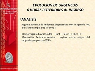 EVOLUCION DE URGENCIAS
6 HORAS POTERIORES AL INGRESO
•ANALISIS
Regresa paciente de imágenes diagnosticas con imagen de TAC
de cráneo simple que informa :
-Hemorragia Sub Aracnoidea Hunt – Hess 1, Fisher : II
-Ocupación Perimesencefálica sugiere como origen del
sangrado polígono de Willis
 
