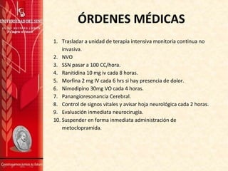 ÓRDENES MÉDICAS
1. Trasladar a unidad de terapia intensiva monitoria continua no
invasiva.
2. NVO
3. SSN pasar a 100 CC/hora.
4. Ranitidina 10 mg iv cada 8 horas.
5. Morfina 2 mg IV cada 6 hrs si hay presencia de dolor.
6. Nimodipino 30mg VO cada 4 horas.
7. Panangioresonancia Cerebral.
8. Control de signos vitales y avisar hoja neurológica cada 2 horas.
9. Evaluación inmediata neurocirugía.
10. Suspender en forma inmediata administración de
metoclopramida.
 