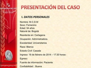 Nombre: M.C.D.M
Sexo: Femenino
Edad: 54 años
Natural de: Bogotá
Residente en: Cartagena
Ocupación: Administradora.
Escolaridad: Universitarios
Raza: Blanca
Estado Civil: Casada
Ingreso: 18 de febrero de 2014 – 17:30 horas-
Egreso:
Fuente de información: Paciente
Confiabilidad : Buena
I. DATOS PERSONALES
 