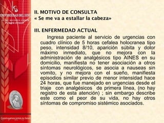 II. MOTIVO DE CONSULTA
« Se me va a estallar la cabeza»
III. ENFERMEDAD ACTUAL
Ingresa paciente al servicio de urgencias con
cuadro clínico de 5 horas cefalea holocranea tipo
peso, intensidad 8/10, aparición súbita y dolor
máximo inmediato, que no mejora con la
administración de analgésicos tipo AINES en su
domicilio, manifiesta no tener asociación a otros
síntomas neurológicos, se asocia a nauseas sin
vomito, y no mejora con el sueño, manifiesta
episodios similar previo de menor intensidad hace
24 horas, que fue manejado en urgencias desde el
triaje con analgésicos de primera línea, (no hay
registro de esta atención) ; sin embargo describe
este como el peor de su vida, no hay otros
síntomas de compromiso sistémico asociados.
 