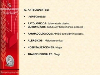 IV. ANTECEDENTES:
• PERSONALES
• PATOLÓGICOS: Miomatosis uterina.
• QUIRÚRGICOS: COLELAP hace 2 años, cesárea .
• FARMACOLÓGICOS: AINES auto administrados .
• ALÉRGICOS: Metoclopramida.
• HOSPITALIZACIONES: Niega
• TRANSFUSIONALES: Niega.
 