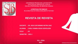 REVISTA DE REVISTA
UNIVERSIDAD PRIVADA SAN JUAN BAUTISTA
FACULTAD DE CIENCIAS DE LA SALUD
ESCUELA PROFESIONAL DE MEDICINA HUMANA
ACREDITADA POR SINEACE
RE ACREDITADA INTERNACIONALMENTE POR RIEV
DOCENTE : DR. JESUS SATURNINO NEYRA DIAZ
ALUMNA : CARLA YANIRA ROJAS SERVELEON
CICLO : XII
SEMESTRE : 2021-I
ICA – PERU
2021
 