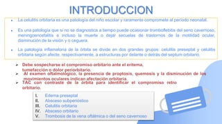 ● La celulitis orbitaria es una patología del niño escolar y raramente compromete al período neonatal.
● Es una patología que si no se diagnostica a tiempo puede ocasionar tromboflebitis del seno cavernoso,
meningoencefalitis e incluso la muerte o dejar secuelas de trastornos de la motilidad ocular,
disminución de la visión y o ceguera.
● La patología inflamatoria de la órbita se divide en dos grandes grupos: celulitis preseptal y celulitis
orbitaria según afecte, respectivamente, a estructuras por delante o detrás del septum orbitario.
INTRODUCCION
I. Edema preseptal
II. Absceso subperióstico
III. Celulitis orbitaria
IV. Absceso orbitario
V. Trombosis de la vena oftálmica o del seno cavernoso
 