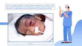 Previo al drenaje quirúrgico, presentó drenaje espontaneo, se realizó cultivo
que no reportó aislamiento. Con el tratamiento presentó mejoría del cuadro. La
valoración por oftalmología reportó discapacidad visual severa permanente.
Presenta buena evolución , con mal pronóstico para la función por abscesos que comprimen estructuras
nerviosas.
 