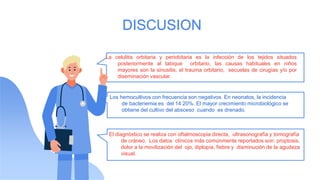 DISCUSION
La celulitis orbitaria y periobitaria es la infección de los tejidos situados
posteriormente al tabique orbitario, las causas habituales en niños
mayores son la sinusitis, el trauma orbitario, secuelas de cirugías y/o por
diseminación vascular.
Los hemocultivos con frecuencia son negativos. En neonatos, la incidencia
de bacteriemia es del 14 20%. El mayor crecimiento microbiológico se
obtiene del cultivo del absceso cuando es drenado.
El diagnóstico se realiza con oftalmoscopia directa, ultrasonografía y tomografía
de cráneo. Los datos clínicos más comúnmente reportados son: proptosis,
dolor a la movilización del ojo, diplopía, fiebre y disminución de la agudeza
visual.
 