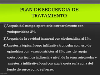 PLAN DE SECUENCIA DE
               TRATAMIENTO
1)Asepsia del campo operatorio extraoralmente con
  yodopovidona 2%.

3)Asepsia de la cavidad intraoral con clorhexidina al 2%.

4)Anestesia tópica, luego infiltrativa troncular con uso de
  epinefrina con vasoconstrictor al 2%, uso de aguja
  corta , con técnica indirecta a nivel de la zona retromolar y
   anestesia infiltrativa local con aguja corta en la zona del
  fondo de surco como refuerzo.
 