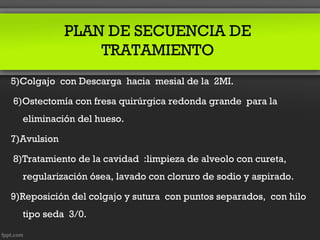 PLAN DE SECUENCIA DE
                 TRATAMIENTO
5)Colgajo con Descarga hacia mesial de la 2MI.

6)Ostectomía con fresa quirúrgica redonda grande para la
  eliminación del hueso.

7)Avulsion

8)Tratamiento de la cavidad :limpieza de alveolo con cureta,
  regularización ósea, lavado con cloruro de sodio y aspirado.

9)Reposición del colgajo y sutura con puntos separados, con hilo
  tipo seda 3/0.
 