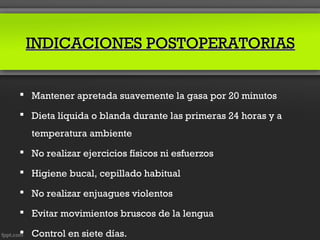 INDICACIONES POSTOPERATORIAS


 Mantener apretada suavemente la gasa por 20 minutos

 Dieta líquida o blanda durante las primeras 24 horas y a
  temperatura ambiente
 No realizar ejercicios físicos ni esfuerzos

 Higiene bucal, cepillado habitual

 No realizar enjuagues violentos

 Evitar movimientos bruscos de la lengua

 Control en siete días.
 
