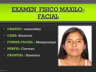 EXAMEN FISICO MAXILO-
           FACIAL
• CRANEO : mesocéfalo

• CARA: Simetrica

• FORMA FACIAL : Mesoprosopo

• PERFIL: Convexo

• FRONTAL : Simetrico
 