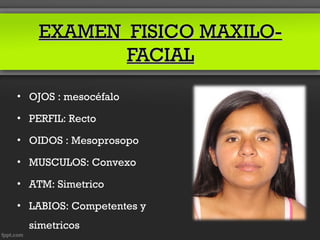 EXAMEN FISICO MAXILO-
           FACIAL
• OJOS : mesocéfalo

• PERFIL: Recto

• OIDOS : Mesoprosopo

• MUSCULOS: Convexo

• ATM: Simetrico

• LABIOS: Competentes y
  simetricos
 