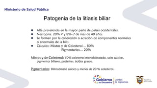 Patogenia de la litiasis biliar
● Alta prevalencia en la mayor parte de países occidentales.
● Necropsia: 20% ♀ y 8% ♂ de mas de 40 años.
● Se forman por la concreción o acreción de componentes normales
o anormales de la bilis.
● Cálculos: Mixtos y de Colesterol… 80%
Pigmentarios… 20%
Mixtos y de Colesterol: 50% colesterol monohidratado, sales cálcicas,
pigmentos biliares, proteínas, ácidos grasos.
Pigmentarios: Bilirrubinato cálcico y menos de 20 % colesterol.
 