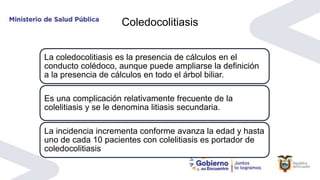 Coledocolitiasis
La coledocolitiasis es la presencia de cálculos en el
conducto colédoco, aunque puede ampliarse la definición
a la presencia de cálculos en todo el árbol biliar.
Es una complicación relativamente frecuente de la
colelitiasis y se le denomina litiasis secundaria.
La incidencia incrementa conforme avanza la edad y hasta
uno de cada 10 pacientes con colelitiasis es portador de
coledocolitiasis
 