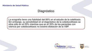 Diagnóstico
La ecografía tiene una fiabilidad del 95% en el estudio de la colelitiasis.
Sin embargo, su sensibilidad en el diagnóstico de la coledocolitiasis se
sitúa sólo en el 25% mientras que en el 35% de los pacientes con
ictericia por coledocolitiasis no existirá dilatación de la VBP.
 