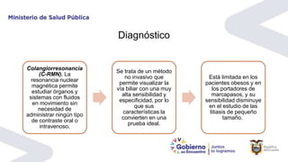 Diagnóstico
Colangiorresonancia
(C-RMN). La
resonancia nuclear
magnética permite
estudiar órganos y
sistemas con fluidos
en movimiento sin
necesidad de
administrar ningún tipo
de contraste oral o
intravenoso.
Se trata de un método
no invasivo que
permite visualizar la
vía biliar con una muy
alta sensibilidad y
especificidad, por lo
que sus
características la
convierten en una
prueba ideal.
Está limitada en los
pacientes obesos y en
los portadores de
marcapasos, y su
sensibilidad disminuye
en el estudio de las
litiasis de pequeño
tamaño.
 