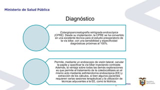 Diagnóstico
Colangiopancreatografía retrógrada endoscópica
(CPRE). Desde su implantación, la CPRE se ha convertido
en una excelente técnica para el estudio preoperatorio de
la vía biliar, con una sensibilidad y especificidad
diagnósticas próximas al 100%.
Permite, mediante un endoscopio de visión lateral, canular
la papila y opacificar la vía biliar inyectando contraste.
Además, la ventaja sobre todas las demás exploraciones
es que permite el tratamiento de la coledocolitiasis en el
mismo acto mediante esfinterotomía endoscópica (EE) y
extracción de los cálculos, si bien algunos pacientes
requieren varias sesiones terapéuticas y la utilización de
técnicas adyuvantes a la EE, como la litotricia.
 