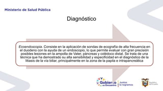 Ecoendoscopia. Consiste en la aplicación de sondas de ecografía de alta frecuencia en
el duodeno con la ayuda de un endoscopio, lo que permite evaluar con gran precisión
posibles lesiones en la ampolla de Vater, páncreas y colédoco distal. Se trata de una
técnica que ha demostrado su alta sensibilidad y especificidad en el diagnóstico de la
litiasis de la vía biliar, principalmente en la zona de la papila e intrapancreática
Diagnóstico
 