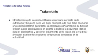 Tratamiento
● El tratamiento de la coledocolitiasis secundaria consiste en la
extracción y limpieza de la vía biliar principal, a la que debe asociarse
una colecistectomía para tratar la colelitiasis concomitante. Si bien no
existen datos concluyentes en cuanto a cuál es la secuencia idónea
para el diagnóstico y posterior tratamiento de la litiasis de la vía biliar
principal, existen tres opciones terapéuticas aceptadas en la
actualidad:
 