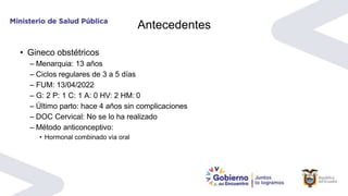 Antecedentes
• Gineco obstétricos
– Menarquia: 13 años
– Ciclos regulares de 3 a 5 días
– FUM: 13/04/2022
– G: 2 P: 1 C: 1 A: 0 HV: 2 HM: 0
– Último parto: hace 4 años sin complicaciones
– DOC Cervical: No se lo ha realizado
– Método anticonceptivo:
• Hormonal combinado vía oral
 
